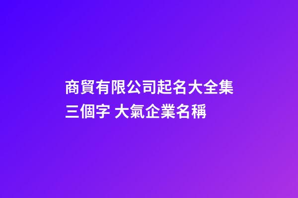 商貿有限公司起名大全集三個字 大氣企業名稱-第1張-公司起名-玄機派